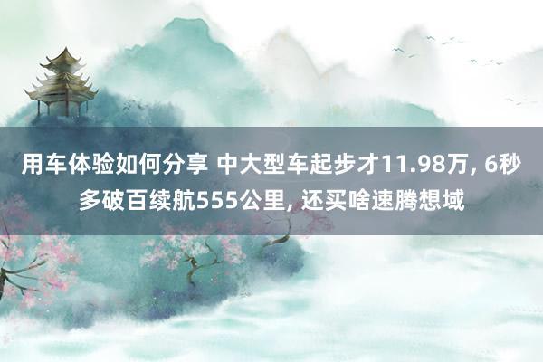 用车体验如何分享 中大型车起步才11.98万, 6秒多破百续航555公里, 还买啥速腾想域