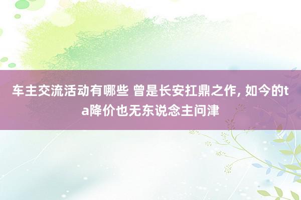 车主交流活动有哪些 曾是长安扛鼎之作, 如今的ta降价也无东说念主问津