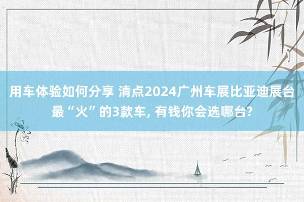 用车体验如何分享 清点2024广州车展比亚迪展台最“火”的3款车, 有钱你会选哪台?