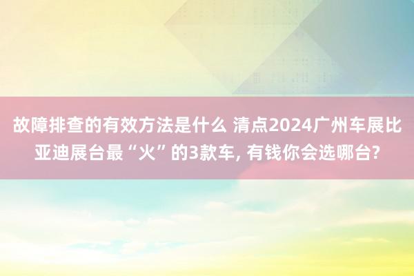 故障排查的有效方法是什么 清点2024广州车展比亚迪展台最“火”的3款车, 有钱你会选哪台?