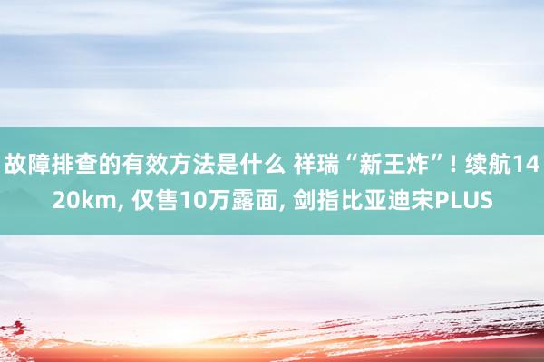 故障排查的有效方法是什么 祥瑞“新王炸”! 续航1420km, 仅售10万露面, 剑指比亚迪宋PLUS