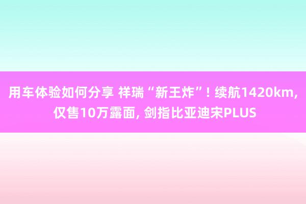 用车体验如何分享 祥瑞“新王炸”! 续航1420km, 仅售10万露面, 剑指比亚迪宋PLUS