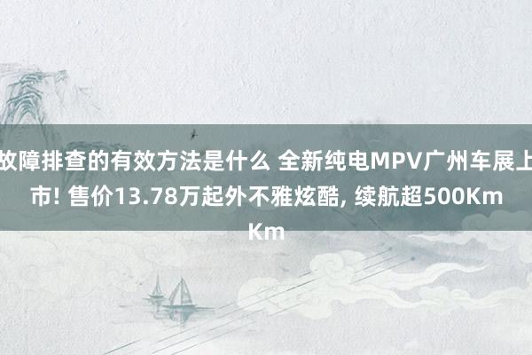 故障排查的有效方法是什么 全新纯电MPV广州车展上市! 售价13.78万起外不雅炫酷, 续航超500Km