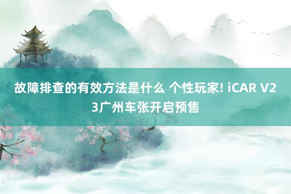 故障排查的有效方法是什么 个性玩家! iCAR V23广州车张开启预售