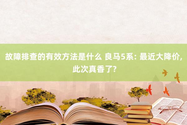 故障排查的有效方法是什么 良马5系: 最近大降价, 此次真香了?