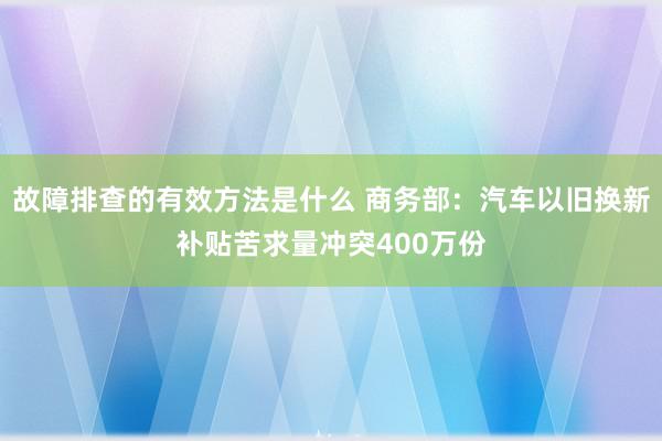 故障排查的有效方法是什么 商务部：汽车以旧换新补贴苦求量冲突400万份