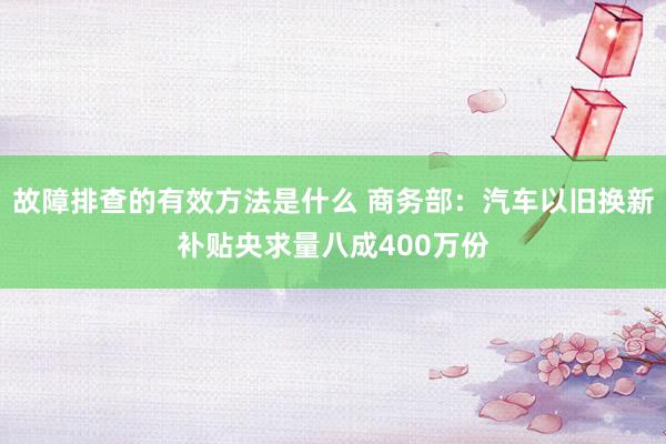 故障排查的有效方法是什么 商务部：汽车以旧换新补贴央求量八成400万份