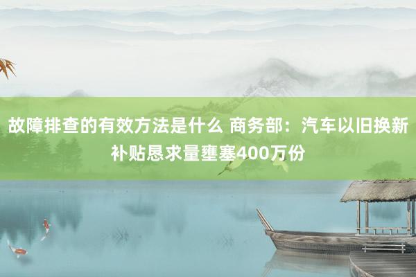 故障排查的有效方法是什么 商务部：汽车以旧换新补贴恳求量壅塞400万份