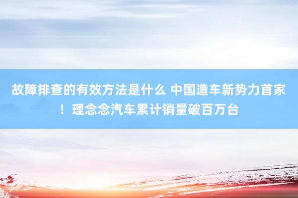 故障排查的有效方法是什么 中国造车新势力首家！理念念汽车累计销量破百万台