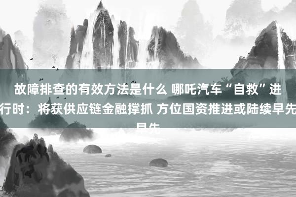 故障排查的有效方法是什么 哪吒汽车“自救”进行时：将获供应链金融撑抓 方位国资推进或陆续早先