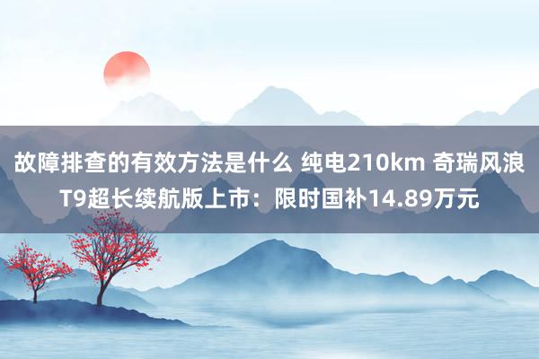 故障排查的有效方法是什么 纯电210km 奇瑞风浪T9超长续航版上市：限时国补14.89万元