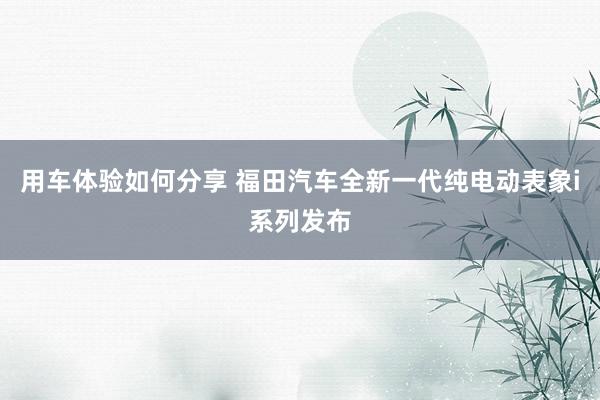 用车体验如何分享 福田汽车全新一代纯电动表象i系列发布