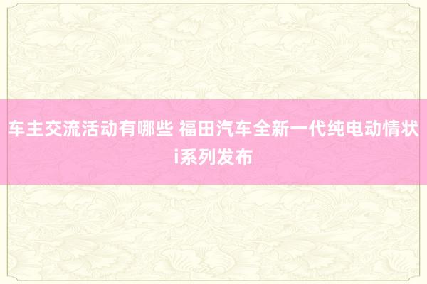 车主交流活动有哪些 福田汽车全新一代纯电动情状i系列发布