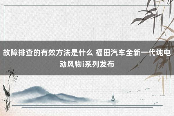 故障排查的有效方法是什么 福田汽车全新一代纯电动风物i系列发布