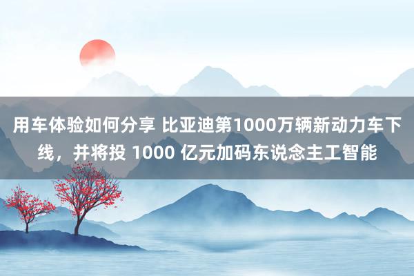 用车体验如何分享 比亚迪第1000万辆新动力车下线，并将投 1000 亿元加码东说念主工智能