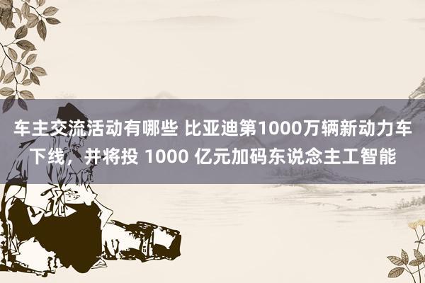 车主交流活动有哪些 比亚迪第1000万辆新动力车下线，并将投 1000 亿元加码东说念主工智能