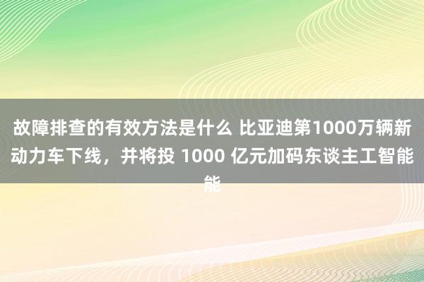 故障排查的有效方法是什么 比亚迪第1000万辆新动力车下线，并将投 1000 亿元加码东谈主工智能