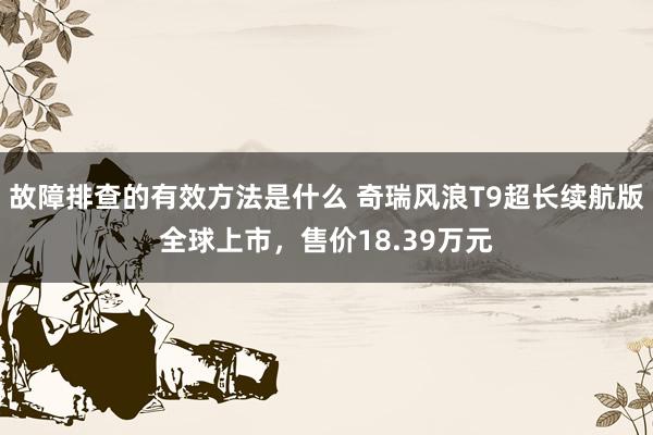 故障排查的有效方法是什么 奇瑞风浪T9超长续航版全球上市，售价18.39万元