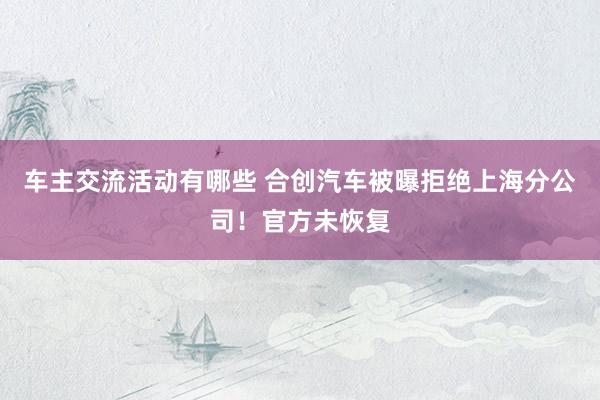 车主交流活动有哪些 合创汽车被曝拒绝上海分公司！官方未恢复