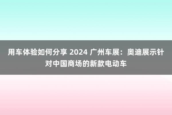 用车体验如何分享 2024 广州车展：奥迪展示针对中国商场的新款电动车