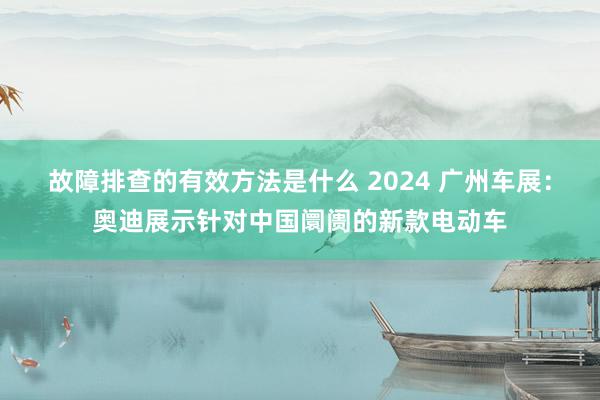 故障排查的有效方法是什么 2024 广州车展：奥迪展示针对中国阛阓的新款电动车