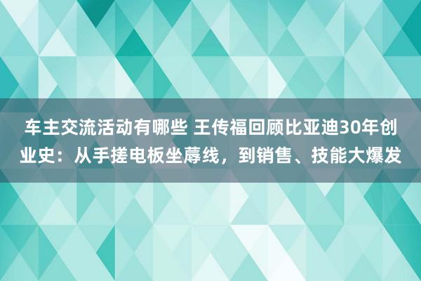 车主交流活动有哪些 王传福回顾比亚迪30年创业史：从手搓电板坐蓐线，到销售、技能大爆发