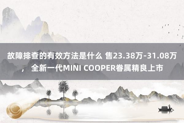 故障排查的有效方法是什么 售23.38万-31.08万， 全新一代MINI COOPER眷属精良上市