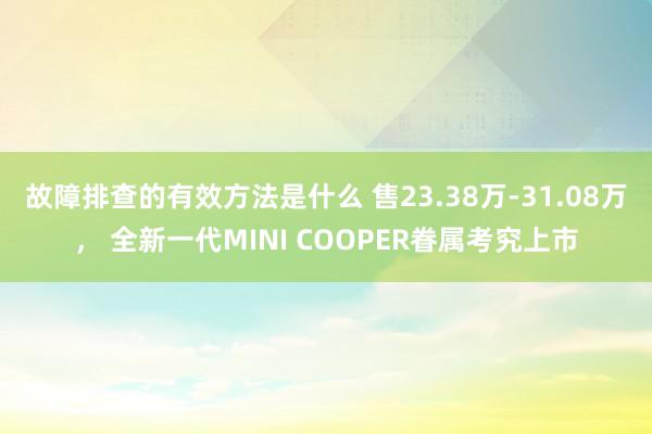 故障排查的有效方法是什么 售23.38万-31.08万， 全新一代MINI COOPER眷属考究上市