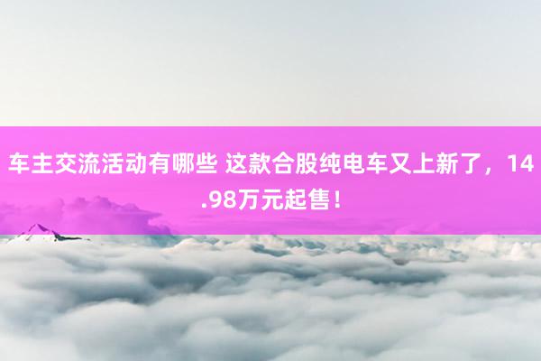 车主交流活动有哪些 这款合股纯电车又上新了，14.98万元起售！