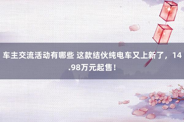 车主交流活动有哪些 这款结伙纯电车又上新了，14.98万元起售！