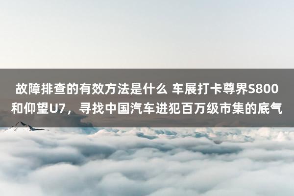 故障排查的有效方法是什么 车展打卡尊界S800和仰望U7，寻找中国汽车进犯百万级市集的底气