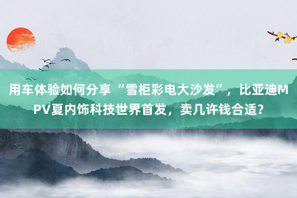 用车体验如何分享 “雪柜彩电大沙发”，比亚迪MPV夏内饰科技世界首发，卖几许钱合适？