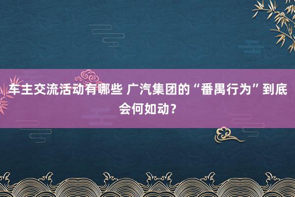 车主交流活动有哪些 广汽集团的“番禺行为”到底会何如动？