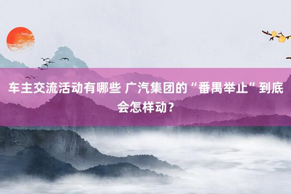 车主交流活动有哪些 广汽集团的“番禺举止”到底会怎样动？