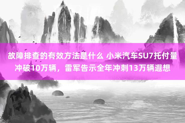 故障排查的有效方法是什么 小米汽车SU7托付量冲破10万辆，雷军告示全年冲刺13万辆遐想