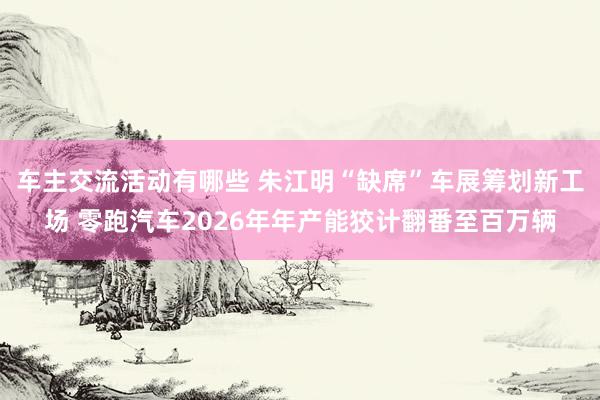 车主交流活动有哪些 朱江明“缺席”车展筹划新工场 零跑汽车2026年年产能狡计翻番至百万辆