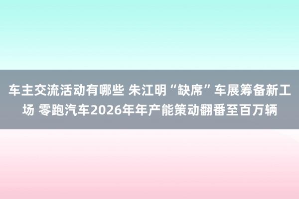 车主交流活动有哪些 朱江明“缺席”车展筹备新工场 零跑汽车2026年年产能策动翻番至百万辆