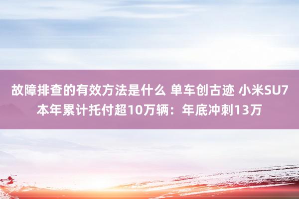 故障排查的有效方法是什么 单车创古迹 小米SU7本年累计托付超10万辆：年底冲刺13万