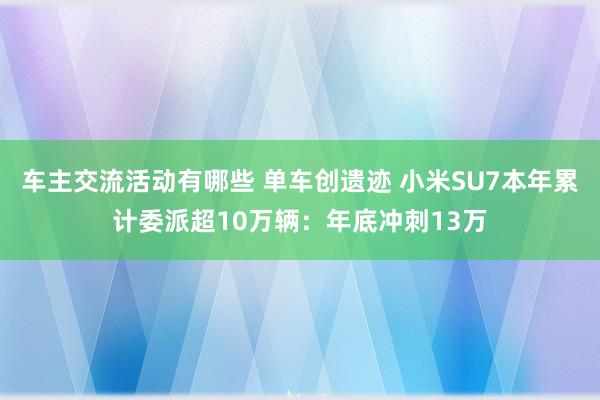 车主交流活动有哪些 单车创遗迹 小米SU7本年累计委派超10万辆：年底冲刺13万