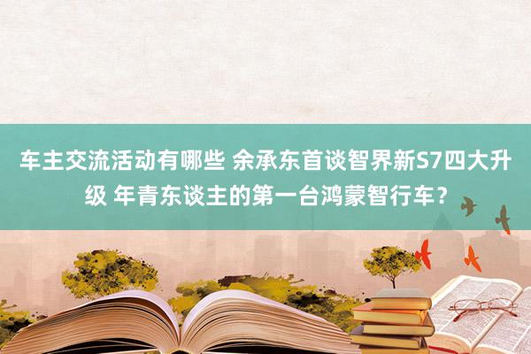 车主交流活动有哪些 余承东首谈智界新S7四大升级 年青东谈主的第一台鸿蒙智行车？