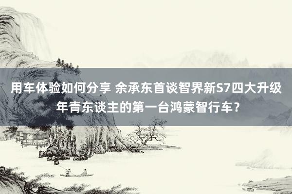 用车体验如何分享 余承东首谈智界新S7四大升级 年青东谈主的第一台鸿蒙智行车？