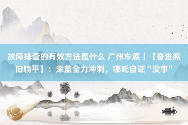 故障排查的有效方法是什么 广州车展｜【奋进照旧躺平】：深蓝全力冲刺，哪吒自证“没事”