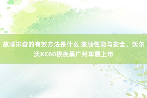 故障排查的有效方法是什么 兼顾性能与安全，沃尔沃XC60极夜黑广州车展上市