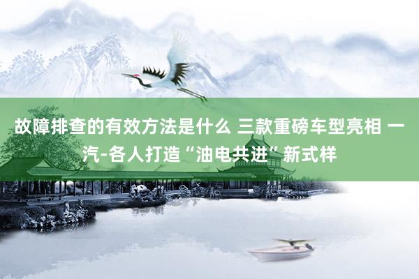 故障排查的有效方法是什么 三款重磅车型亮相 一汽-各人打造“油电共进”新式样