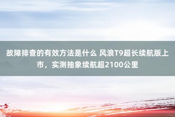 故障排查的有效方法是什么 风浪T9超长续航版上市，实测抽象续航超2100公里