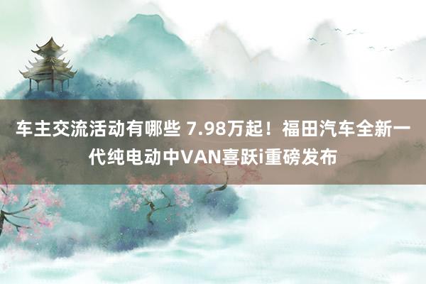 车主交流活动有哪些 7.98万起！福田汽车全新一代纯电动中VAN喜跃i重磅发布