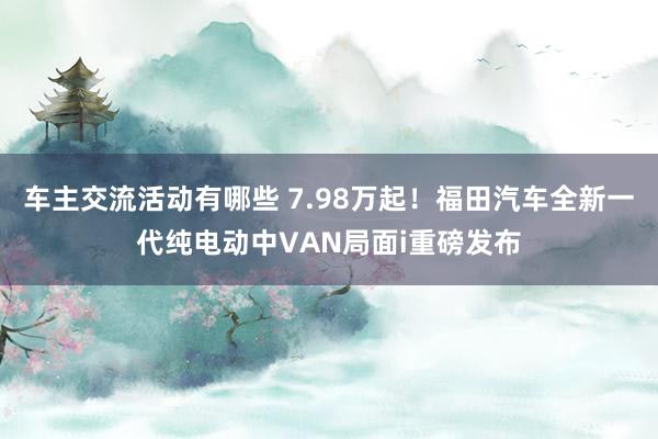 车主交流活动有哪些 7.98万起！福田汽车全新一代纯电动中VAN局面i重磅发布