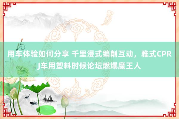 用车体验如何分享 千里浸式编削互动，雅式CPRJ车用塑料时候论坛燃爆魔王人