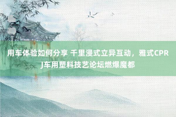 用车体验如何分享 千里浸式立异互动，雅式CPRJ车用塑料技艺论坛燃爆魔都