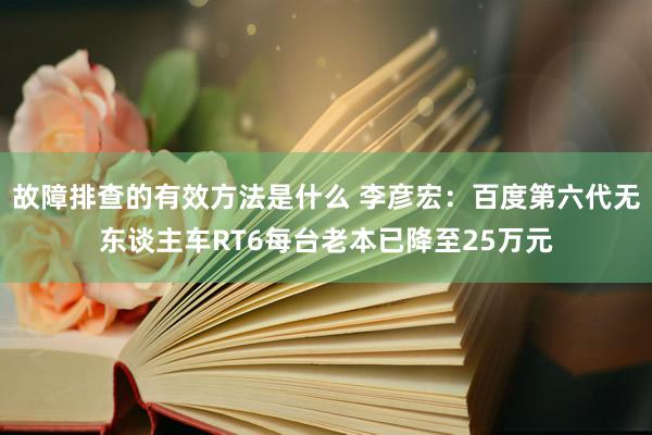 故障排查的有效方法是什么 李彦宏：百度第六代无东谈主车RT6每台老本已降至25万元